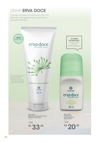 Prolonga a sensação pós-banho por todo o dia,
deixando uma fragrância suave, característica
desta erva aromática.
LINHA ERVA DOCE
ERVA DOCE
Sabonete cremoso facial com
Extrato de Erva Doce
250 ml
1133
R$
33,40
24 HORAS
DE PROTEÇÃO.
PRODUTO COM
EFICÁCIA
ANTITRANSPIRANTE.
ERVA DOCE
Desodorante
antitranspirante
axilar roll-on
80 ml.
1130
R$
20,40
Formulado com extratos
de Erva Doce, Algas
Marinhas e Alecrim.
Auxilia na remoção das
impurezas, sem agredir
a pele delicada do rosto.
NOVA
EMBALAGEM
26
 