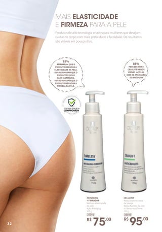 ANTIAGING
+ FIRMADOR
Melhora elasticidade
da pele.
Ação AntiAging.
150 g
R$
75,00
35001
CELULIFIT
Reduz aspecto casca
de laranja.
Reduz flacidez da pele
e a deixa mais firme.
150 g
R$
95,00
35000
85%
AFIRMARAM QUE O
PRODUTO MELHORA A
ELASTICIDADE DA PELE.
85% AFIRMARAM QUE O
PRODUTO POSSUI
AÇÃO ANTIAGING.
80% AFIRMARAM QUE O
PRODUTO MELHORA A
FIRMEZA DA PELE.
88%
PERCEBERAM A
CELULITE MENOS
VISÍVEL APÓS 28
DIAS DE APLICAÇÃO
DO PRODUTO
MAIS ELASTICIDADE
E FIRMEZA PARA A PELE
Produtos de alta tecnologia criados para mulheres que desejam
cuidar do corpo com mais praticidade e facilidade. Os resultados
são visíveis em poucos dias.
32
 