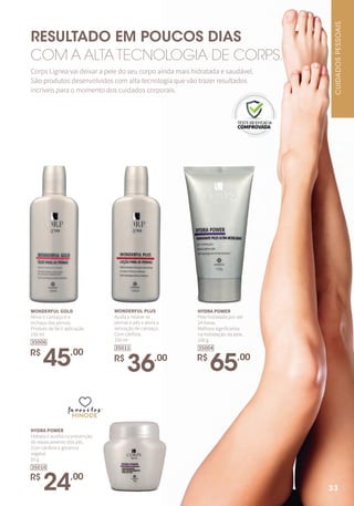 RESULTADO EM POUCOS DIAS
COM A ALTA TECNOLOGIA DE CORPS.
Corps Lignea vai deixar a pele do seu corpo ainda mais hidratada e saudável.
São produtos desenvolvidos com alta tecnologia que vão trazer resultados
incríveis para o momento dos cuidados corporais.
WONDERFUL GOLD
Alivia o cansaço e o
inchaço das pernas.
Produto de fácil aplicação.
150 ml
R$
45,00
35006
WONDERFUL PLUS
Ajuda a relaxar as
pernas e pés e alivia a
sensação de cansaço.
Com cânfora.
150 ml
R$
36,00
35011
HYDRA POWER
Pele hidratada por até
24 horas.
Melhora significativa
na hidratação da pele.
150 g
R$
65,00
35004
HYDRA POWER
Hidrata e auxilia na prevenção
do ressecamento dos pés.
Com cânfora e glicerina
vegetal.
55 g
R$
24,00
35010
favoritosfavoritos
favoritos
CUIDADOSPESSOAIS
33
 