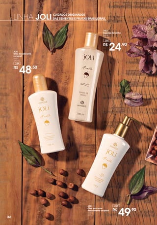 284
JOLI
Óleo desodorante
corporal
Avelã
140 ml
R$
48,50
JOLI
Espuma de banho
Avelã
200 ml
R$
24,90
286
CUIDADOS ORIGINADOS
DAS SEMENTES E FRUTAS BRASILEIRAS.LINHA JOLI
JOLI
Óleo em creme
desodorante corporal
Avelã
140 g
283
R$
49,90
36
 