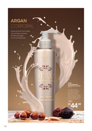 Especialmente formulado
com extratos naturais
de Óleo de Argan,
o ouro do Marrocos!
ARGAN
CORPORAL
340
R$
44,00
STRAX
Loção hidratante
desodorante corporal
240 ml
Com Óleo de Argan,
a Loção Strax tem alto
poder de hidratação
sem deixar resíduos
gordurosos. Com toque
suave e delicado, é ideal
para uso diário, sempre
que achar necessário.
38
 