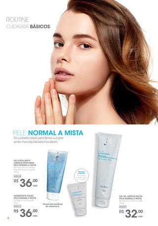 PELE NORMAL A MISTA
Os cuidados ideais para deixar sua pele
ainda mais equilibrada e saudável.
R$
36,00
UNID.
HIDRATANTE FACIAL
PELE NORMAL E MISTA
Protege e nutre a pele.
60 g
60013
R$
32,00
UNID.
GEL DE LIMPEZA FACIAL
PELE NORMAL E MISTA
Revitaliza e purifica a pele.
150 g
60007
R$
36,00
UNID.
GEL ESFOLIANTE
LIMPEZA PROFUNDA
PELE NORMAL E MISTA
Remove células mortas,
hidrata e suaviza a pele.
100 g
60010
ROUTINE
CUIDADOS BÁSICOS
Possui microesferas
de vitamina E.
antioxidante
e duplo poder
de hidratação.
PROTEÍNA
DE QUINOA
4
 