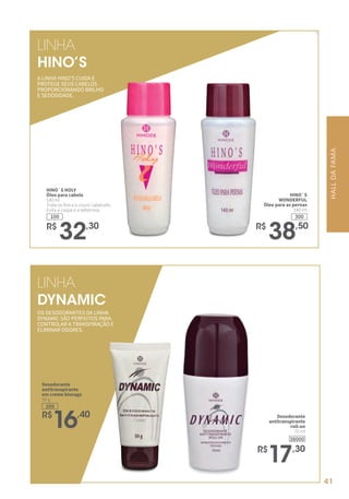HINO`S
WONDERFUL
Óleo para as pernas
140 ml
300
R$
38,50
HINO`S HOLY
Óleo para cabelo
140 ml
Trata os fios e o couro cabeludo.
Evita a caspa e a seborreia.
100
R$
32,30
LINHA
DYNAMIC
LINHA
HINO’S
Desodorante
antitranspirante
roll-on
70 ml
R$
17,30
38000
399
Desodorante
antitranspirante
em creme bisnaga
50 g
R$
16,40
OS DESODORANTES DA LINHA
DYNAMIC SÃO PERFEITOS PARA
CONTROLAR A TRANSPIRAÇÃO E
ELIMINAR ODORES.
A LINHA HINO’S CUIDA E
PROTEGE SEUS CABELOS
PROPORCIONANDO BRILHO
E SEDOSIDADE.
HALLDAFAMA
41
 
