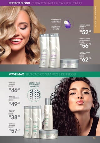 WAVE MAX SEUS CACHOS SEM FRIZZ E DEFINIDOS!
PERFECT BLOND CUIDADOS PARA OS CABELOS LOIROS!
extrato de
camomila
+
pigmento
violeta
Cachos mais
definidos e
sem frizz!
WAVE MAX
SHAMPOO
12016
R$
46,00
WAVE MAX
CONDICIONADOR
12017
R$
49,00
WAVE MAX
LEAVE-IN
12018
R$
38,00
WAVE MAX
MÁSCARA
12019
R$
57,00
PERFECT BLOND
SHAMPOO
12020
R$
52,
00
PERFECT BLOND
MÁSCARA
12022
R$
62,00
12021
PERFECT BLOND
CONDICIONADOR
R$
56,00
CUIDADOSPESSOAIS
43
 
