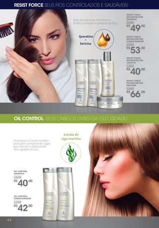 RESIST FORCE SEUS FIOS CONTROLADOS E SAUDÁVEIS!
Sela as cutículas, aumenta o
brilho, a maciez e controla os fios.
+
Queratina
Sericina
12000
R$
49,00
RESIST FORCE
RECONSTRUTOR
CONDICIONADOR
12001
R$
53,00
RESIST FORCE
RECONSTRUTOR
LEAVE-IN
12002
R$
40,00
RESIST FORCE
RECONSTRUTOR
MÁSCARA
12003
R$
66,00
RESIST FORCE
RECONSTRUTOR
SHAMPOO
Shampoo e Condicionador
possuem complexo de algas
que retiram a oleosidade
sem agredir os fios.
OIL CONTROL SEUS CABELOS LIVRES DA OLEOSIDADE!
OIL CONTROL
SHAMPOO
12043
R$
40,00
OIL CONTROL
CONDICIONADOR
12044
R$
42,00
extrato de
alga marinha
44
 