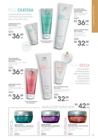 PELE OLEOSA
QUICK DETOX
MÁSCARA FACIAL PURIFICANTE
Ação purificante. Ideal para peles
com tendência à oleosidade
e poros obstruídos.
50 g
60018
PURIFICA
REVITALIZA
HIDRATA
SUPER HYDRAT
MÁSCARA FACIAL HIDRATANTE
Ideal para peles opacas
e com tendência
à descamação.
50g
60019
FLASH-ENERGY
MÁSCARA FACIAL REVITALIZANTE
Ação revitalizante.
Ideal para peles cansadas
e sem brilho.
50 g
60020
QUALQUER MÁSCARA
R$
42,00
UNID.
Os passos básicos de limpeza
e hidratação são fundamentais
para um resultado eficaz.
HIDRATANTE FACIAL
PELE OLEOSA
Com ação adstringente,
protege e nutre a pele.
60 g
60014
R$
36,00
UNID.
GEL ESFOLIANTE
LIMPEZA PROFUNDA
PELE OLEOSA
Remove células mortas e
regula a oleosidade.
100 g
60011
R$
36,00
UNID.
GEL DE LIMPEZA FACIAL
PELE OLEOSA
Reduz a oleosidade,
limpa e elimina
as impurezas da pele.
150 g
60008
R$
32,00
UNID.
PELE SECA
Mais nutrição e
hidratação para a
pele seca. Produtos
específicos para
trazer proteção
e suavidade que o
seu rosto precisa.
GEL DE LIMPEZA FACIAL
PELE SECA
Limpeza delicada com efeito
hidratante para pele seca.
150 g
60009
R$
32,00
UNID.
GEL ESFOLIANTE
LIMPEZA PROFUNDA
PELE SECA
Remove células mortas, hidrata
e suaviza a pele.
100 g
60012
R$
36,00
UNID.
HIDRATANTE FACIAL
PELE SECA
Protege e nutre a pele.
Contém extrato de Aloe Vera
60 g
60015
R$
36,00
UNID.
Possui microesferas
de vitamina E.
Possui microesferas
de vitamina E.
AÇÃO
ADSTRINGENTE
ajuda a controlar
a oleosidade
da pele.
EXTRATO DE
ALOE VERA
mais frescor
e hidratação
para a pele seca.
CUIDADOSPESSOAIS
5
 