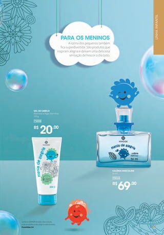 GEL DE CABELO
Aloe Vera e Algas Marinhas
100 g
75008
R$
20,00
COLÔNIA MASCULINA
50 ml
75010
R$
69,00
PARA OS MENINOS
A rotina dos pequenos também
fica superdivertida. São produtos que
inspiram alegria e deixam uma deliciosa
sensação de frescor o dia todo.
LINHAINFANTIL
ConfianoSENHORdetodooteucoração,
enãoteestribesnoteupróprioentendimento.
Provérbios3:5 51
 