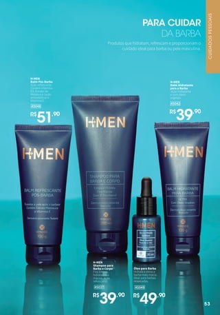 45049
Óleo para Barba
Hidrata e deixa a
barba mais macia.
Ideal para barbas
ressecadas.
R$
49,90
45037
H-MEN
Shampoo para
Barba e Corpo
Fios limpos,
hidratados e
macios. Ação
refrescante.
R$
39,90
45046
H-MEN
Balm Pós-Barba
Ação refrescante.
Contém Vitamina
B3, Extrato de
Melaleuca (ação
antisséptica) e
Vitamina E.
R$
51,90
45042
H-MEN
Balm Hidratante
para a Barba
Ação hidratante
e com óleos
vegetais.
R$
39,90
Produtos que hidratam, refrescam e proporcionam o
cuidado ideal para barba ou pele masculina.
PARA CUIDAR
DA BARBA
CUIDADOSPESSOAIS
53
 