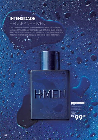 INTENSIDADE
E PODER DE H-MEN
Com charme instintivo, o homem H-Men abusa do seu poder de
sedução! O modo de agir e conduzir seus sonhos se revela através
das notas do anis estrelado e do sutil frescor do limão siciliano. Uma
fragrância intensa, que se destaca pelo nobre toque do sândalo.
H-MEN
Com notas de anis
estrelado, limão
siciliano e sândalo.
75 ml
FOUGÈRE AROMÁTICO
R$
99,00
10151
56
 