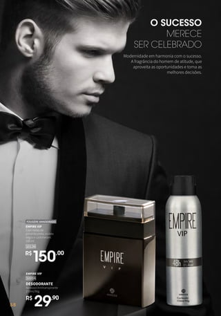 58
O SUCESSO
MERECE
SER CELEBRADO
EMPIRE VIP
50004
DESODORANTE
Aerossol Antitranspirante
150ml/90g
R$
29,90
10136
EMPIRE VIP
Com notas de
pimenta preta, violeta
negra e cashmeram.
100 ml
FOUGÈRE AMADEIRADO
R$
150,00
Modernidade em harmonia com o sucesso.
A fragrância do homem de atitude, que
aproveita as oportunidades e toma as
melhores decisões.
58
 