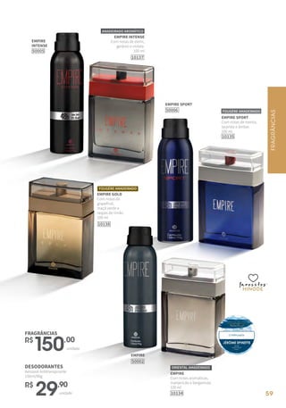 59
EMPIRE
Com notas aromáticas,
manjericão e bergamota.
100 ml
10134
ORIENTAL AMADEIRADO
EMPIRE
INTENSE
50005
FRAGRÂNCIAS
R$
150,00
unidade
DESODORANTES
Aerossol Antitranspirante
150ml/90g
R$
29,90
unidade
EMPIRE
50002
EMPIRE INTENSE
Com notas de elemi,
gerânio e violeta.
100 ml
10137
AMADEIRADO AROMÁTICO
10135
EMPIRE SPORT
Com notas de menta,
lavanda e âmbar.
100 ml
FOUGÈRE AMADEIRADO
favoritosfavoritos
favoritos
EMPIRE SPORT
50006
FOUGÈRE AMADEIRADO
EMPIRE GOLD
Com notas de
grapefruit,
maçã verde e
raspas de limão.
100 ml
10138
FRAGRÂNCIAS
59
 