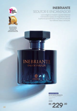 Luxo e elegância mostram o quanto Inebriante
é envolvente e possui um magnetismo intenso.
O perfume que exala força e imponência traduzido
nas melhores notas e sensações.
INEBRIANTE
SEDUTOR E ENCANTADOR
NAS CATEGORIAS:
-MELHOR CRIAÇÃO
PERFUMÍSTICA
-PERFUMARIA LATINO
AMERICANA MASCULINA
2018
EAU DE PARFUM INEBRIANTE
Com notas de salsa siciliana,
maçã e bambu.
100 ml
10119
R$
229,00
AMADEIRADO ÂMBAR
6060
 