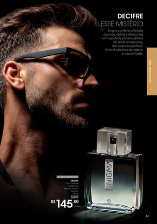 61
DECIFRE
ESSE MISTÉRIO
Enigma combina a vibração
das notas cítricas e refrescantes
com a potência e a sensualidade
das notas amadeiradas,
do couro e do patchouli.
Uma infusão única de mistério
e masculinidade.
FRAGRÂNCIAS
61
R$
145,00
unidade
10125
ENIGMA
Com notas de
mandarina,
lavanda e couro
toscano.
100 ml
FOUGÈRE AMADEIRADO
 