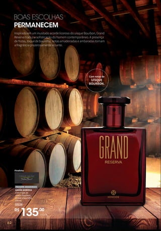 62
BOAS ESCOLHAS
PERMANECEM
Finalista:
R$
135,00
unidade
GRAND RESERVA
Com notas de
uísque Bourbon,
âmbar e baunilha.
100 ml
10128
FOUGÈRE AMADEIRADO
Com notas de
UÍSQUE
BOURBON.
Inspirado em um inusitado acorde licoroso do uísque Bourbon, Grand
Reserva traduz a sofisticação do homem contemporâneo. A presença
de frutas, toque de baunilha, notas amadeiradas e ambaradas tornam
a fragrância prazerosamente viciante.
62
 