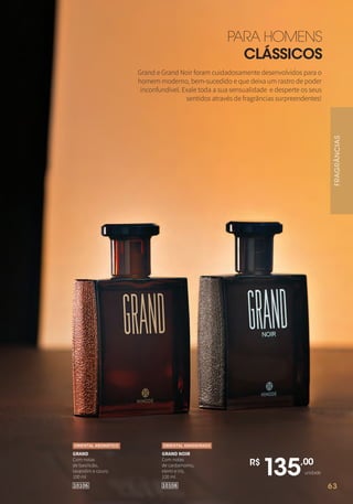 63
PARA HOMENS
CLÁSSICOS
R$
135,00
unidade
GRAND NOIR
Com notas
de cardamomo,
elemi e íris.
100 ml
ORIENTAL AMADEIRADO
GRAND
Com notas
de basilicão,
lavandim e couro.
100 ml
1010810106
ORIENTAL AROMÁTICO
Grand e Grand Noir foram cuidadosamente desenvolvidos para o
homem moderno, bem-sucedido e que deixa um rastro de poder
inconfundível. Exale toda a sua sensualidade e desperte os seus
sentidos através de fragrâncias surpreendentes!
FRAGRÂNCIAS
63
 