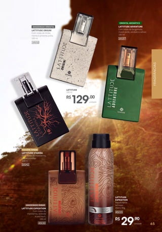 LATTITUDE ORIGINI
Com notas de limão,
menta e pimenta preta.
100 ml
AMADEIRADO ORIENTAL
10152
R$
29,90
unidade
LATTITUDE
EXPEDITION
Desodorante
Aerossol
150ml/90g
45035
LATTITUDE STAMINA
Com notas de mandarina,
vetiver e âmbar.
100 ml
FOUGÈRE ÂMBAR
R$
129,00
unidade
LATTITUDE
100ml
10142
FRAGRÂNCIAS
65
LATTITUDE ADVENTURE
Com notas de bergamota,
maçã-verde, sândalo e vetiver.
100 ml
ORIENTAL AROMÁTICO
10157
LATTITUDE EXPEDITION
Com notas de
mandarina, lavanda
e patchouli.
100 ml
45030
AMADEIRADO ÂMBAR
 