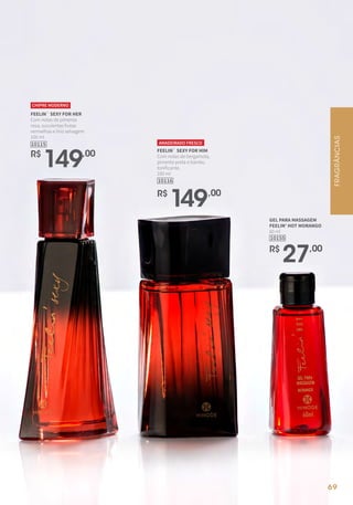 10115
R$
149,00
FEELIN` SEXY FOR HER
Com notas de pimenta
rosa, suculentas frutas
vermelhas e lírio selvagem.
100 ml
CHIPRE MODERNO
FEELIN` SEXY FOR HIM
Com notas de bergamota,
pimenta preta e bambu
tonificante.
100 ml
10116
AMADEIRADO FRESCO
R$
149,00
10155
GEL PARA MASSAGEM
FEELIN' HOT MORANGO
60 ml
R$
27,00
FRAGRÂNCIAS
69
 