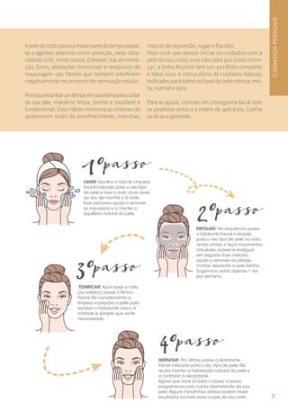 Apeledorostopassaamaiorpartedotempoexpos-
ta a agentes externos como poluição, raios ultra-
violetas (UV), entre outros. Estresse, má alimenta-
ção, fumo, alterações hormonais e resquícios de
maquiagem são fatores que também interferem
negativamente no processo de renovação celular.
Porisso,encontrarumtempoemsuarotinaparacuidar
da sua pele, mantê-la limpa, bonita e saudável é
fundamental. Esse hábito minimiza as chances de
aparecerem sinais de envelhecimento, manchas,
marcas de expressão, rugas e flacidez.
Para você que deseja iniciar os cuidados com a
pele do seu rosto, mas não sabe por onde come-
çar, a linha Routine tem um portfólio completo
e ideal para a rotina diária de cuidados básicos,
indicados para todos os tipos de pele: oleosa, mis-
ta, normal e seca.
Para te ajudar, criamos um cronograma facial com
os produtos certos e a ordem de aplicá-los. Confira
asdicaseaproveite.
LAVAR: Escolha o Gel de Limpeza
Facial indicado para o seu tipo
de pele e lave o rosto duas vezes
ao dia, de manhã e à noite.
Esse processo ajuda a remover
as impurezas e a manter o
equilíbrio natural da pele.
1ºpasso
ESFOLIAR: Na sequência, passe
o Esfoliante Facial indicado
para o seu tipo de pele no rosto
ainda úmido e faça movimentos
circulares, suaves e enxágue
em seguida. Esse método
ajuda a remover as células
mortas, deixando a pele lisinha.
Sugerimos usá-lo apenas 1 vez
por semana.
2ºpasso
TONIFICAR: Após lavar o rosto
(ou esfoliar), passe o Tônico
Facial. Ele complementa a
limpeza e prepara a pele para
receber o hidratante. Use-o à
vontade e sempre que sentir
necessidade.
3ºpasso
HIDRATAR: Por último, passe o Hidratante
Facial indicado para o seu tipo de pele. Ele
ajuda manter a hidratação natural da pele e
a controlar a oleosidade.
Agora que você já sabe o passo a passo,
programe-se para cuidar diariamente da sua
pele.Alguns minutinhos diários podem trazer
resultados incríveis para a pele do seu rosto.
4ºpasso
CUIDADOSPESSOAIS
7
 