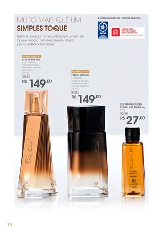 FEELIN`FOR HER
Com notas de
mandarina, frutas
vermelhas e acorde
gourmand.
100 ml
R$
149,00
10112
FLORAL ORIENTAL
R$
149,00
10111
FEELIN`FOR HIM
Com notas
verdes de folha de
violeta, pimenta
branca e patchouli.
100 ml
FOUGÈRE CÍTRICO
GEL PARA MASSAGEM
FEELIN' HOT BAUNILHA
60 ml
10154
R$
27,00
MUITO MAIS QUE UM
SIMPLES TOQUE
Feelin’ é um estado de consciência que vai além do
toque e emoção. Para ele e para ela, atração
e sensualidade à flor da pele.
A EMBALAGEM FEELIN`FOR HER GANHOU:
70
 