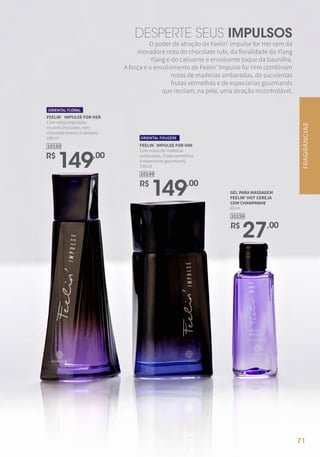 FEELIN` IMPULSE FOR HER
Com notas inspiradas
no pink chocolate, com
chocolate branco e sândalo.
100 ml
ORIENTAL FLORAL
R$
149,00
10150
R$
149,00
10149
FEELIN`IMPULSE FOR HIM
Com notas de madeiras
ambaradas, frutas vermelhas
e especiarias gourmands.
100 ml
ORIENTAL FOUGÈRE
GEL PARA MASSAGEM
FEELIN' HOT CEREJA
COM CHAMPANHE
60 ml
10156
R$
27,00
O poder de atração de Feelin’ Impulse for Her vem da
inovadora nota do chocolate rubi, da floralidade do Ylang
Ylang e do cativante e envolvente toque da baunilha.
A força e o envolvimento de Feelin’ Impulse for Him combinam
notas de madeiras ambaradas, de suculentas
frutas vermelhas e de especiarias gourmands
que recriam, na pele, uma atração incontrolável.
DESPERTE SEUS IMPULSOS
FRAGRÂNCIAS
71
 