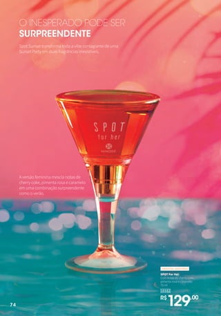O INESPERADO PODE SER
SURPREENDENTE
Spot Sunset transforma toda a vibe contagiante de uma
Sunset Party em duas fragrâncias irresistíveis.
A versão feminina mescla notas de
cherry coke, pimenta rosa e caramelo
em uma combinação surpreendente
como o verão.
10162
R$
129,,00
SPOT For Her
Com notas de cherry coke,
pimenta rosa e caramelo.
75 ml
ORIENTAL MODERNO
74
 