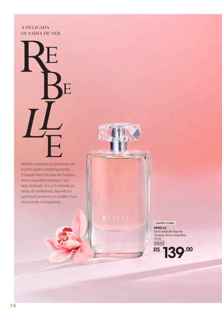 A DELICADA
OUSADIA DE SER
Rebelle expressa os contrastes da
mulher jovem contemporânea.
O buquê floral de rosa da Turquia,
lírio e orquídea expressa o seu
lado delicado. Em um instante as
notas de amêndoas, baunilha e
patchouli revelam um caráter mais
envolvente e inesperado.
REBELLE
Com notas de rosa da
Turquia, lírio e orquídea.
75 ml
R$
139,00
10133
CHIPRE FLORAL
78
 