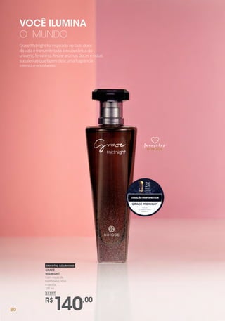 10107
GRACE
MIDNIGHT
Com notas de
framboesa, rosa
e vanilla.
100 ml
ORIENTAL GOURMAND
R$
140,00
unidade
GraceMidnightfoiinspiradonoladodoce
davidaetransmitetodaaexuberânciado
universofeminino.Reúnearomasdocesenotas
suculentasquefazemdelaumafragrância
intensaeenvolvente.
VOCÊ ILUMINA
O MUNDO
favoritosfavoritos
favoritos
80
 