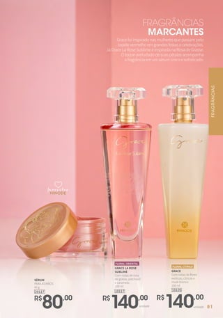 GRACE
Com notas de flores
exóticas, cítricas e
musk branco.
100 ml
10105
FLORAL CÍTRICO
R$
140,00
unidadeunidade
R$
140,00
GRACE LA ROSE
SUBLIME
Com notas de rosa
de grasse, patchouli
e caramelo.
100 ml
10117
FLORAL ORIENTAL
R$
80,00
SÉRUM
PARA AS MÃOS
40 g
20117
Gracefoiinspiradonasmulheresquepassampelo
tapetevermelhoemgrandesfestasecelebrações.
JáGraceLaRoseSublimeéinspiradanaRosadeGrasse.
Otoqueaveludadodesuaspétalasacompanha
afragrânciaemumsérumúnicoesofisticado.
FRAGRÂNCIAS
MARCANTES
favoritosfavoritos
favoritos FRAGRÂNCIAS
81
 