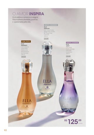 ELLAcelebraoromanceeaalegria!
Paramulheresdivertidas,positivas
e apaixonadaspelavida.
O AMOR INSPIRA
R$
125,00
unidade
ELLA
RADIANCE
Com notas de
maçã verde,
frésia e uma
forte presença
de chocolate.
100 ml
FLORAL FRUTAL
10153
ELLA
JUICY
Com notas
frutais, pêssego,
chocolate
e caramelo.
100 ml
10145
ORIENTAL GOURMAND
10159
ELLA
PÉROLAS
Com notas frutais,
bergamota, acordes
de Ylang-Ylang
e jasmim.
100 ml
ORIENTAL AMADEIRADO
82
 
