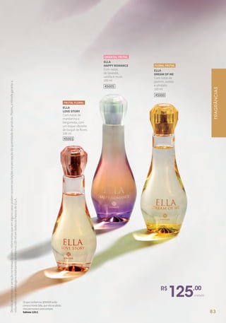 Devidoaoformatoevariaçãonamassadovidro,informamosqueemalgunscasospodemocorreroscilaçõesnapercepçãodaquantidadedoproduto.Porém,aHinodegarantea
volumetrianasembalagenstotalizandoosmesmos100mlemtodososfrascosdeELLA.
45001
ELLA
LOVE STORY
Com notas de
mandarina e
bergamota, com
um toque vibrante
de buquê de flores.
100 ml
FRUTAL FLORAL
ELLA
DREAM OF ME
Com notas de
jasmim, violeta
e sândalo.
100 ml
FLORAL FRUTAL
45000
ELLA
HAPPY ROMANCE
Com notas
de lavanda,
vanilla e musk.
100 ml
ORIENTAL FRUTAL
45005
R$
125,00
unidade
OsqueconfiamnoSENHORserão
comoomonteSião,quenãoseabala,
maspermaneceparasempre.
Salmos125:1
FRAGRÂNCIAS
83
 