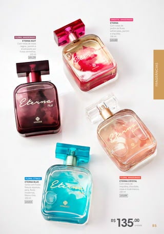 R$
135,00
unidade
ETERNA NUIT
Com notas de rosas
negras, jasmim e
envelopado por
frutas vermelhas.
100 ml
10129
FLORAL AMADEIRADO
ETERNA
Com notas de
jardim de flores
sofisticadas, jasmim
e orquídea.
100 ml
10100
ORIENTAL AMADEIRADO
ETERNA CRYSTAL
Com notas de
orquídea, chocolate,
rosas e musk branco.
100 ml
FLORAL AMADEIRADO
10109
ETERNA BLUE
Saída com frutas
frescas aquosas,
pera, flores
modernas,
frésia e lírio.
100 ml
FLORAL CÍTRICO
10103
FRAGRÂNCIAS
85
 