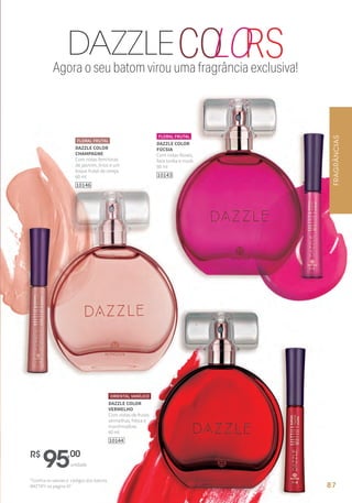 Agora o seu batom virou uma fragrância exclusiva!
RSDAZZLECOLO
DAZZLE COLOR
CHAMPAGNE
Com notas femininas
de jasmim, lírios e um
toque frutal de cereja.
60 ml
10146
FLORAL FRUTAL
DAZZLE COLOR
VERMELHO
Com notas de frutas
vermelhas, frésia e
marshmallow.
60 ml
ORIENTAL VANÍLICO
10144
DAZZLE COLOR
FÚCSIA
Com notas florais,
fava tonka e musk.
60 ml
10143
FLORAL FRUTAL
R$
95,00
unidade
*Confira os valores e códigos dos batons
MATTIFY na página 97
FRAGRÂNCIAS
87
 