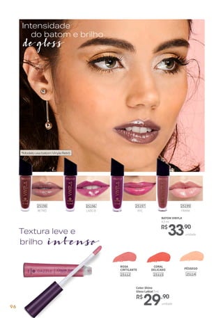 BATOM VINYLA
4,5 ml
R$
33,90
unidade
brilho intenso
Textura leve e
*ModelousabatomVinylaRetrô
de gloss
Intensidade
do batom e brilho
RETRÔ
25198
FRANK
25199
NYC
25197
LADO B
25196
CORAL
DELICADO
25115
ROSA
CINTILANTE
25112
unidade
Color Shine
Gloss Labial 7ml
R$
29,90
PÊSSEGO
25114
96
 