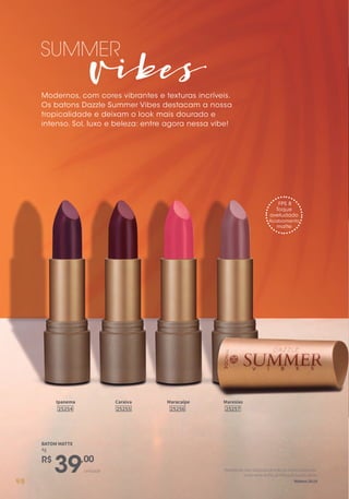 Vibes
SUMMER
Modernos, com cores vibrantes e texturas incríveis.
Os batons Dazzle Summer Vibes destacam a nossa
tropicalidade e deixam o look mais dourado e
intenso. Sol, luxo e beleza: entre agora nessa vibe!
Caraíva
25255
Ipanema
25254
Maresias
25257
Maracaípe
25256
unidade
R$
39,00
BATOM MATTE
4g
FPS 8
Toque
aveludado
Acabamento
matte
Portantoide,fazeidiscípulosdetodasasnações,batizando-
osemnomedoPai,doFilhoedoEspíritoSanto.
Mateus28:1998
 