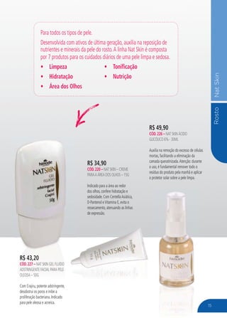 RostoNatSkin
R$ 34,90
CÓD.220 – NAT SKIN – CREME
PARAA ÁREA DOS OLHOS – 15G
Indicado para a área ao redor
dos olhos, confere hidratação e
sedosidade. Com CentellaAsiática,
D-Pantenol eVitamina E, evita o
ressecamento, atenuando as linhas
de expressão.
Para todos os tipos de pele.
Desenvolvida com ativos de última geração, auxilia na reposição de
nutrientes e minerais da pele do rosto.A linha Nat Skin é composta
por 7 produtos para os cuidados diários de uma pele limpa e sedosa.
Limpeza
Hidratação
Área dos Olhos
Tonificação
Nutrição
R$ 49,90
CÓD.226 – NAT SKIN ÁCIDO
GLICÓLICO 6% - 30ML
Auxilia na remoção do excesso de células
mortas, facilitando a eliminação da
camada queratinizada.Atenção: durante
o uso, é fundamental remover todo o
resíduo do produto pela manhã e aplicar
o protetor solar sobre a pele limpa.
R$ 43,20
CÓD.227 – NAT SKIN GEL FLUÍDO
ADSTRINGENTE FACIAL PARA PELE
OLEOSA – 50G
Com Crajiru, potente adstringente,
desobstrui os poros e inibe a
proliferação bacteriana. Indicado
para pele oleosa e acneica.
15
 