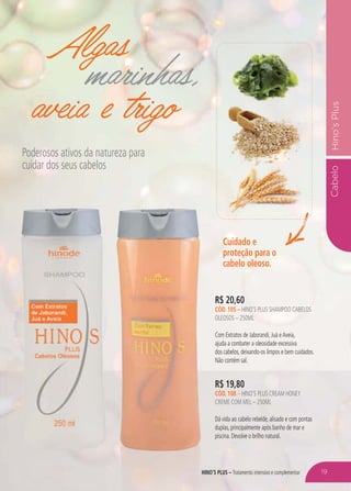 HINO’S PLUS – Tratamento intensivo e complementar
CabeloHino’sPlus
Algas
marinhas,
aveia e trigo
Poderosos ativos da natureza para
cuidar dos seus cabelos
R$ 19,80
CÓD. 108 – HINO’S PLUS CREAM HONEY
CREME COM MEL – 250ML
Dá vida ao cabelo rebelde, alisado e com pontas
duplas, principalmente após banho de mar e
piscina. Devolve o brilho natural.
Cuidado e
proteção para o
cabelo oleoso.
R$ 20,60
CÓD. 105 – HINO’S PLUS SHAMPOO CABELOS
OLEOSOS – 250ML
Com Extratos de Jaborandi, Juá eAveia,
ajuda a combater a oleosidade excessiva
dos cabelos, deixando-os limpos e bem cuidados.
Não contém sal.
HINO 19
 