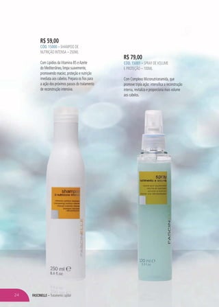 FASCINELLE – Tratamento capilar
R$ 59,00
CÓD. 15000 – SHAMPOO DE
NUTRIÇÃO INTENSA – 250ML
Com Lipídios daVitamina B5 eAzeite
do Mediterrâneo, limpa suavemente,
promovendo maciez, proteção e nutrição
imediata aos cabelos. Prepara os fios para
a ação dos próximos passos do tratamento
de reconstrução intensiva.
R$ 79,00
CÓD. 15001 – SPRAY DEVOLUME
E PROTEÇÃO – 100ML
Com Complexo Micronutriceramida, que
promove tripla ação: intensifica a reconstrução
interna, revitaliza e proporciona mais volume
aos cabelos.
NELLEEE –E – TTratratameaamentonto cacacccapppilpilpilpilpilpilppppilp araraararararraar
aooa s cabelos.
24
 