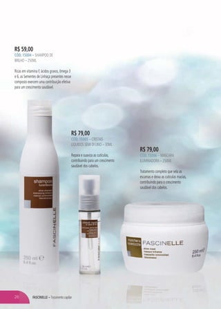 FASCINELLE – Tratamento capilarFASFASCCININELLELLE –E TTTTratratratatattatameameameeea nto capilar
R$ 59,00
CÓD. 15004 – SHAMPOO DE
BRILHO – 250ML
Ricas em vitamina F, ácidos graxos, ômega 3
e 6, as Sementes de Linhaça presentes nesse
composto exercem uma contribuição efetiva
para um crescimento saudável.
R$ 79,00
CÓD. 15006 – MÁSCARA
ILUMINADORA – 250ML
Tratamento completo que sela as
escamas e deixa as cutículas macias,
contribuindo para o crescimento
saudável dos cabelos.
R$ 79,00
CÓD. 15005 – CRISTAIS
LÍQUIDOS SEMI DI LINO – 30ML
Repara e suaviza as cutículas,
contribuindo para um crescimento
saudável dos cabelos.
26
 