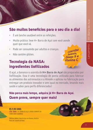 LançamentoH+BarradeAçaí
3
Não perca mais tempo, adquira já H+ Barra de Açaí.
Quem prova, sempre quer mais!
São muitos benefícios para o seu dia a dia!
É um lanche saudável entre as refeições.
Muito prático: leve H+ Barra de Açaí com você aonde
quer que você vá.
Pode ser consumido por adultos e crianças.
Não contém glúten.
Tecnologia da NASA:
ingredientes lioﬁlizados
O açaí, a banana e a acerola de H+ Barra de Açaí são preparados por
os alimentos dos astronautas e a Hinode a aplicou na fabricação para
entregar um produto inovador e sem igual no mercado, levando mais
çaí são preparados porí
R$ 9,90 UNID.
CÓD. 18000 – H+ BARRA DEAÇAÍ (VENDA SOMENTE DA
CAIXA COM 10 BARRAS)
Delicioso tablete à base deAçaí com Banana,Acerola e
flocos de Castanha do Brasil.
 