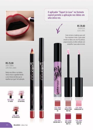 BELLAOGGI – Lábios e Face
R$ 39,80
LOVERGLOSS
GLOSS LABIAL
Cores incríveis e modernas para você
ficar irresistível e linda. O gloss labial
envolve os lábios com uma fina película,
proporcionando um efeito molhado com
extrabrilho. Suave sabor de romã.
proporcionando um efeito molhado com
extrabrilho. Suave sabor de romã
CÓD. 16064
CORAL MAT
05
CÓD. 16066
BUBBLEGUM 10
CÓD. 16068
RED GRAPE
MAT 14
CÓD. 16067
ORCHID MAT 11
CÓD. 16065
MAUVE PINK
MAT 08
CÓD. 16069
LOVE RED
MAT 16
CÓD. 16045
06 VERMELHO
CÓD. 16043
01 NUDE
CÓD. 16044
02 NATURAL
O aplicador “Expert in Love” no formato
espiral permite a aplicação nos lábios em
uma única vez.
R$ 25,00
LINEA LABBRA
LÁPIS PARA LÁBIOS
Realça seus lábios e sua beleza.
Textura macia e agradável devido
a uma mistura de óleos que se
espalham por igual. Fácil aplicação.
44
 