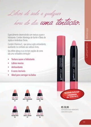 LançamentoBellaoggi
49
Especialmente desenvolvido com textura suave e
hidratante. Contém Manteiga de Karité e Óleos de
Jojoba eAmêndoas Doces.
ContémVitamina E, que possui ação antioxidante,
auxiliando no combate aos radicais livres.
Seu efeito glossy e as incríveis opções de cores
são uma verdadeira tentação!
Textura suave e hidratante
Lábios macios
Antioxidante
6 cores incríveis
Ideal para carregar na bolsa
CÓD. 16075
PINK LADY
01
CÓD. 16078
SUGAR ROSE
05
CÓD. 16079
SWEET CREAM
07
CÓD. 16076
JUICY TANGERINE
02
CÓD. 16077
CANDY PINK
03
CÓD. 16080
DESERT ROSE
08
uma tentação.uma tentação.
Lábios de seda a qualquer
hora do dia:
Lábios de seda a qualquer
hora do dia:
R$ 59,90
TENTAZIONE BALM HIDRATANTE
COM EFEITO GLOSSY
Novidade Bellaoggi
Lançamento
dia 15/02/2015
 