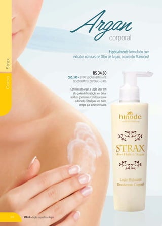 STRAX – Loção corporal comArgan
CorpoStrax
Argancorporal
R$ 34,80
CÓD. 340 – STRAX LOÇÃO HIDRATANTE
DESODORANTE CORPORAL – 240G
Com Óleo deArgan, a Loção Strax tem
alto poder de hidratação sem deixar
resíduos gordurosos. Com toque suave
e delicado, é ideal para uso diário,
sempre que achar necessário.
Especialmente formulado com
extratos naturais de Óleo deArgan, o ouro do Marrocos!
8800
NTE
0G
em
xar
ave
rio,
ririo.o.o
68
 