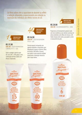 CorpoBronzeExpressCo
15INDICADO PARA
PELES CLARAS
R$ 37,90
CÓD.356 – LOÇÃO FOTOPROTETORA
CORPORAL FPS 15 – 120G
Ajuda a proteger a pele da ação
dos raios UVA + UVB, graças a uma
combinação de filtros solares com
eficácia comprovada.
40INDICADOPARA
PELES MUITO
SENSÍVEIS
R$ 54,90
CÓD.357 – LOÇÃO BLOQUEADORA
FPS 40 – 120G
Fórmula especial, enriquecida com
agentes emolientes e umectantes como
Manteiga de Cupuaçu e Glicerina, Óleos
de Girassol, CaféVerde e Cenoura,
que ajudam a evitar perda de umidade
preservando a hidratação natural da
pele e toque sedoso.
6INDICADO PARA
PELES MORENAS
R$ 29,90
CÓD.359 – ÓLEO BRONZEADOR FPS 6 – 140ML
Proporciona um bronzeamento gradual à pele,
com mais resistência ao sol, devido à presença de
ativos emolientes como Óleos de Cenoura, Café
Verde, Girassol, entre outros, que ajudam a evitar
o ressecamento da pele.
Os filtros solares têm a capacidade de absorver ou refletir
a radiação ultravioleta, proporcionando uma redução na
exposição dos indivíduos aos efeitos nocivos do sol.
73
 