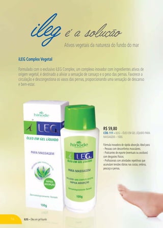 ileg é a soluçãoAtivos vegetais da natureza do fundo do mar
iLEG Complex Vegetal
Formulado com o exclusivo iLEG Complex, um complexo inovador com ingredientes ativos de
origem vegetal, é destinado a aliviar a sensação de cansaço e o peso das pernas. Favorece a
circulação e descongestiona os vasos das pernas, proporcionando uma sensação de descanso
e bem-estar.
R$ 59,80
CÓD. 111 – ILEG – ÓLEO EM GEL LÍQUIDO PARA
MASSAGEM – 100G
Fórmula inovadora de rápida absorção. Ideal para:
- Pessoas com desconfortos musculares;
- Praticantes de esporte (eventuais ou assíduos)
com desgastes físicos;
- Profissionais com atividades repetitivas que
acumulam tensões diárias nas costas, ombros,
pescoço e pernas.
74 ILEG – Óleo em gel líquido
 
