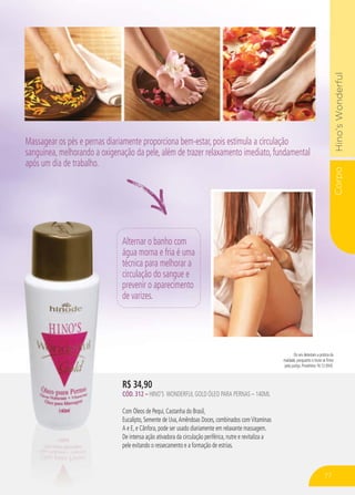CorpoHino’sWonderful
R$ 34,90
CÓD. 312 – HINO’S WONDERFUL GOLD ÓLEO PARA PERNAS – 140ML
Com Óleos de Pequi, Castanha do Brasil,
Eucalipto, Semente de Uva,Amêndoas Doces, combinados comVitaminas
A e E, e Cânfora, pode ser usado diariamente em relaxante massagem.
De intensa ação ativadora da circulação periférica, nutre e revitaliza a
pele evitando o ressecamento e a formação de estrias.
Alternar o banho com
água morna e fria é uma
técnica para melhorar a
circulação do sangue e
prevenir o aparecimento
de varizes.
Os reis detestam a prática da
maldade, porquanto o trono se firma
pela justiça. Provérbios 16:12 (NVI).
Massagear os pés e pernas diariamente proporciona bem-estar, pois estimula a circulação
sanguínea, melhorando a oxigenação da pele, além de trazer relaxamento imediato, fundamental
após um dia de trabalho.
77
 