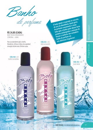FragrânciasBodySplash
R$ 24,80 (CADA)
BODY SPLASH DESODORANTE
CORPORAL – 240ML
Para uso abundante após o banho.
Desodoriza, refresca e deixa uma agradável
sensação de bem-estar. Perfume suave.
CÓD. 451 – ICE
ROSEACALANTO
CÓD. 450 – ICE
PURPLEALFAZEMA
CÓD. 452 – ICE
BLUE MUSK
Banhode perfume O body splash é inspirado no conceito
de uso em abundância. Quem gosta
de perfumar suavemente o corpo
todo após o banho pode abusar deste
produto, prolongando a sensação de
frescor e conforto. Um verdadeiro
banho de perfume em
três deliciosas fragrâncias!
87BODY SPLASH – Um delicioso banho de perfume
 