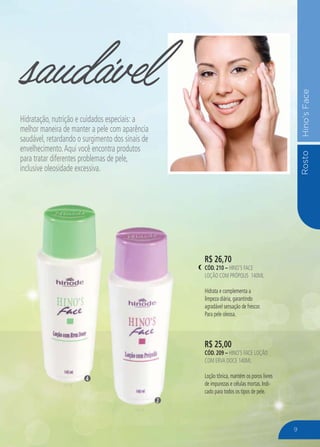 RostoHino’sFace
R$ 25,00
CÓD. 209 – HINO’S FACE LOÇÃO
COM ERVA DOCE 140ML
Loção tônica, mantém os poros livres
de impurezas e células mortas. Indi-
cado para todos os tipos de pele.
R$ 26,70
CÓD. 210 – HINO’S FACE
LOÇÃO COM PRÓPOLIS 140ML
Hidrata e complementa a
limpeza diária, garantindo
agradável sensação de frescor.
Para pele oleosa.
saudável
Hidratação, nutrição e cuidados especiais: a
melhor maneira de manter a pele com aparência
saudável, retardando o surgimento dos sinais de
envelhecimento.Aqui você encontra produtos
para tratar diferentes problemas de pele,
inclusive oleosidade excessiva.
2
4
9
 