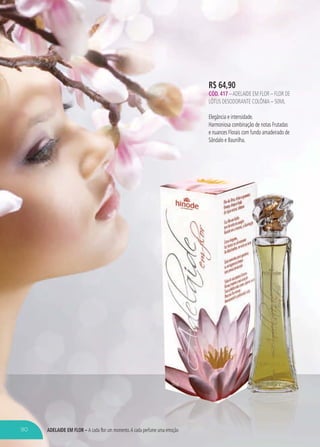 ADELAIDE EM FLOR – A cada flor um momento.A cada perfume uma emoçãome uma emoção
R$ 64,90
CÓD. 417 –ADELAIDE EM FLOR – FLOR DE
LÓTUS DESODORANTE COLÔNIA – 50ML
Elegância e intensidade.
Harmoniosa combinação de notas Frutadas
e nuances Florais com fundo amadeirado de
Sândalo e Baunilha.
90
 