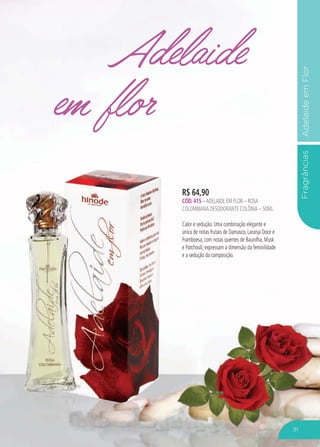 FragrânciasAdelaideemFlor
Adelaide
em flor
R$ 64,90
CÓD. 415 –ADELAIDE EM FLOR – ROSA
COLOMBIANA DESODORANTE COLÔNIA – 50ML
Calor e sedução. Uma combinação elegante e
única de notas frutais de Damasco, Laranja Doce e
Framboesa, com notas quentes de Baunilha, Musk
e Patchouli; expressam a dimensão da feminilidade
e a sedução da composição.
91
 