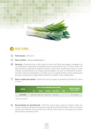 15
N
N
...
1 Alho-porro
Nome popular – Alho-porro
Nome científico – Allium ampeloprasum L.
Descrição – A planta lembra o alho, porém é maior, com folhas mais largas e alongadas, de
cor verde-escura. Apresenta consideráveis teores de vitaminas A, B e C. Produz melhor em
solos de textura média (entre argiloso e arenoso), solto e leve. O plantio por mudas é o mais
indicado, transplantando-se as mudas quando atingirem cerca de 12 centímetros de altura.
Um trato cultural recomendado é a amontoa, que é a chegada de terra junto às plantas para
provocar a produção de longas hastes brancas (na verdade, folhas modificadas).
Época e regiões para plantio – É planta típica de frio e deve ser plantada nos períodos de outono
e inverno.
ESPÉCIE
ÉPOCA MAIS RECOMENDADA PARA PLANTIO
INÍCIO DE COLHEITA
(após o plantio)
Sul Sudeste Nordeste Centro-Oeste Norte
Alho-porró mar./jun. mar./jun. maio/jun. abr./jun. * 90 –120 dias
* Não recomendável
Recomendações de aproveitamento – No Brasil, ainda é pouco usado na culinária, porém seu
uso tem aumentado nas agroindústrias para produção de sopas desidratadas. Pode ser usado em
saladas, para temperar carnes e pratos finos, além de sopas. Deve ser manuseado com cuidado
para evitar escurecimento do talo.
8
 